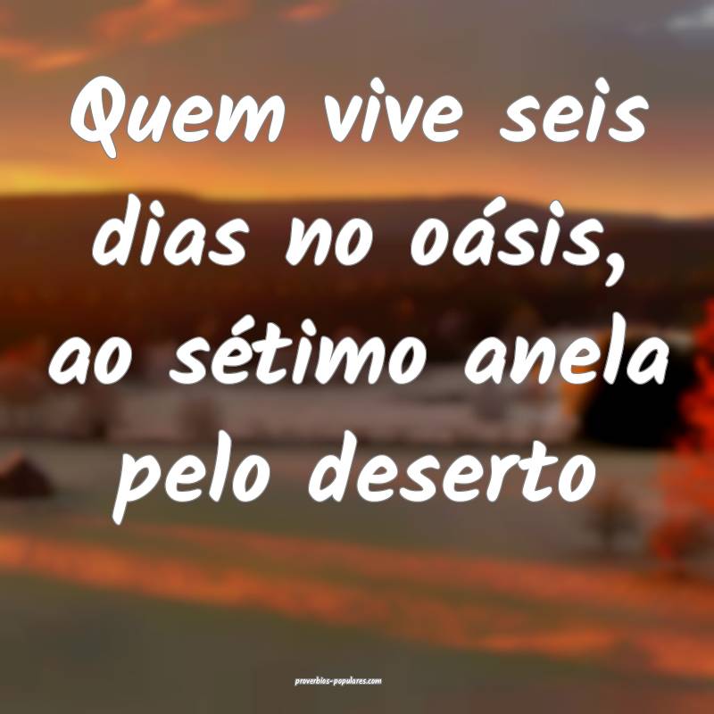 Quem vive seis dias no oásis, ao sétimo anela pelo deserto...