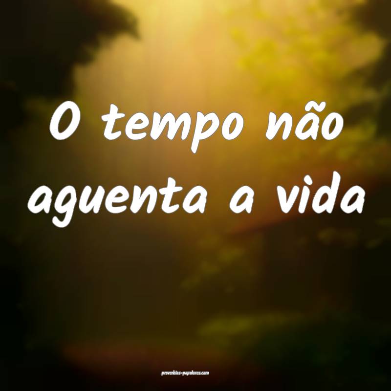 O tempo não aguenta a vida...