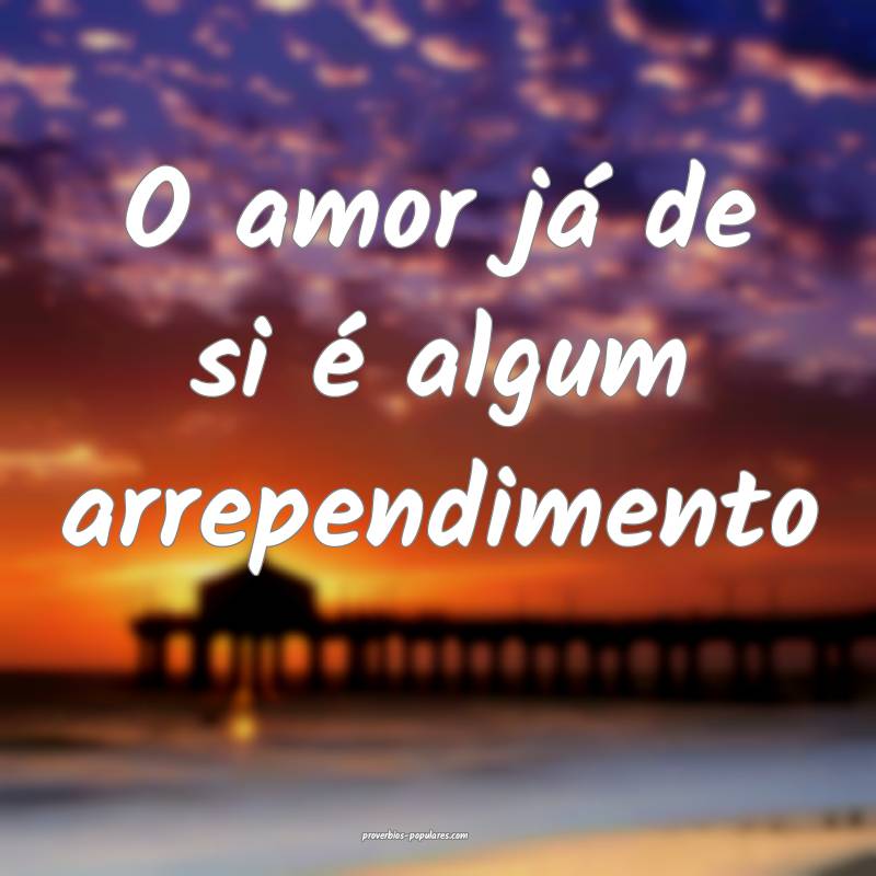 O amor já de si é algum arrependimento...
