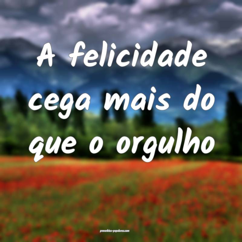 A felicidade cega mais do que o orgulho ...