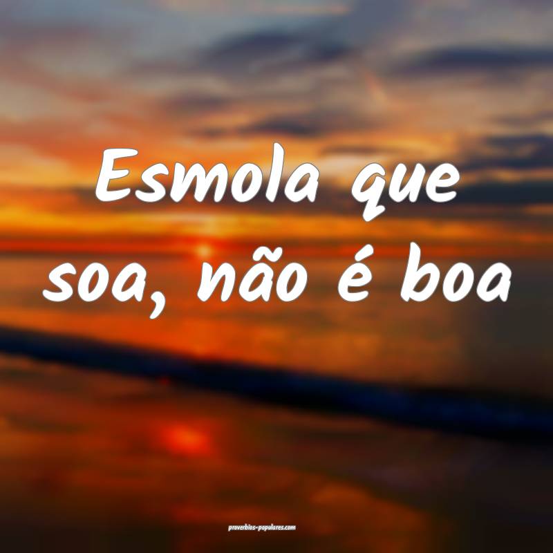 Esmola que soa, não é boa...