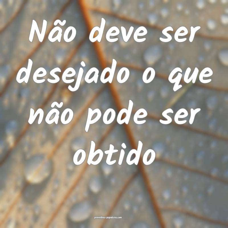 Não deve ser desejado o que não pode ser obtido...