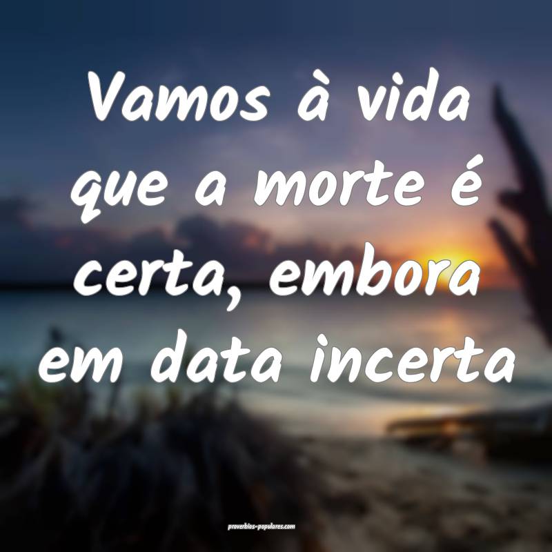 Vamos à vida que a morte é certa, embora em data incerta...