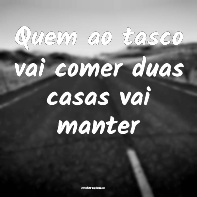 Quem ao tasco vai comer duas casas vai manter...