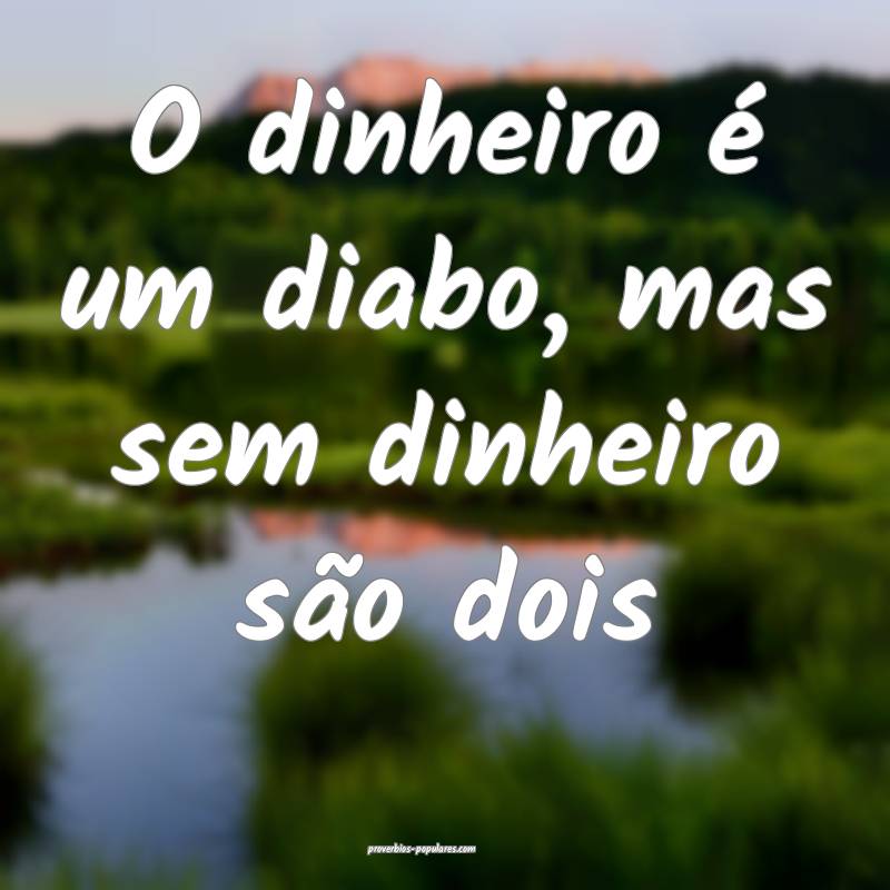O dinheiro é um diabo, mas sem dinheiro são dois...