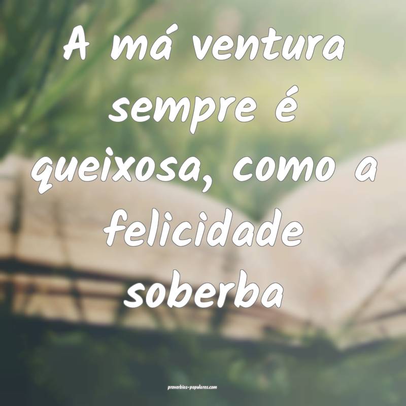 A má ventura sempre é queixosa, como a felicidade soberba...