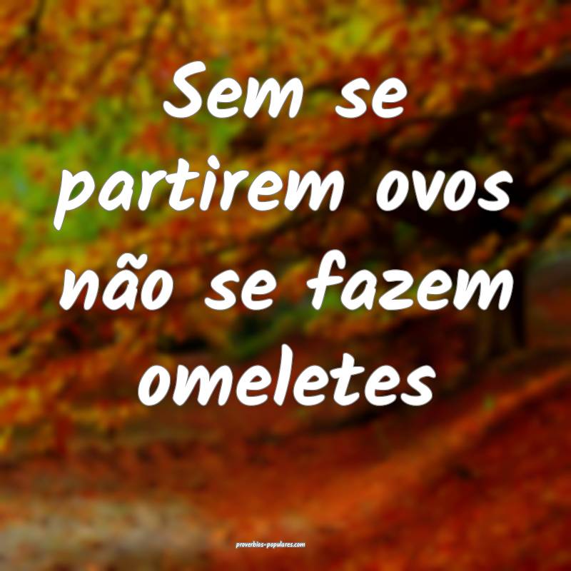Sem se partirem ovos não se fazem omeletes 
...