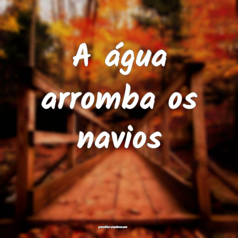 A água arromba os navios...