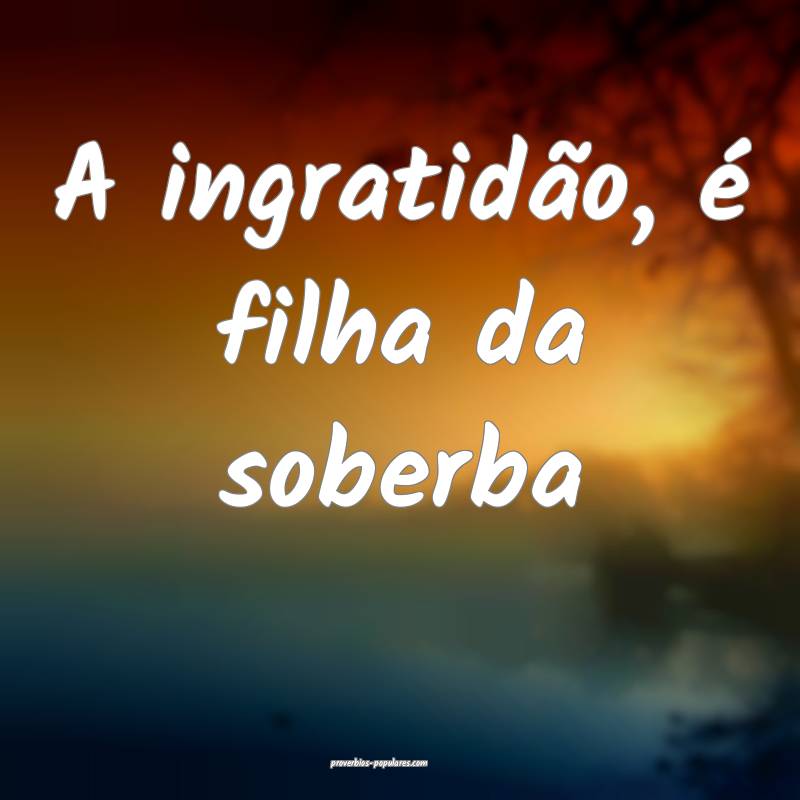 A ingratidão, é filha da soberba ...