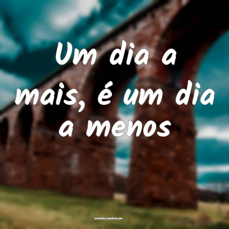 Um dia a mais, é um dia a menos ...