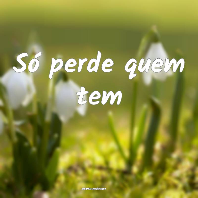 Só perde quem tem 
...