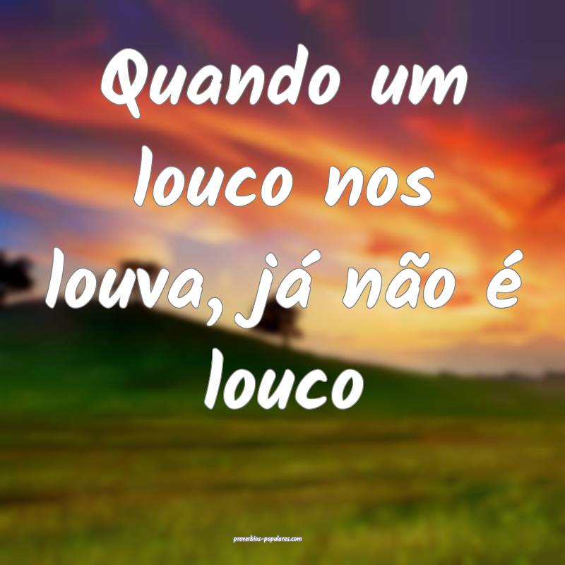 Quando um louco nos louva, já não é louco...