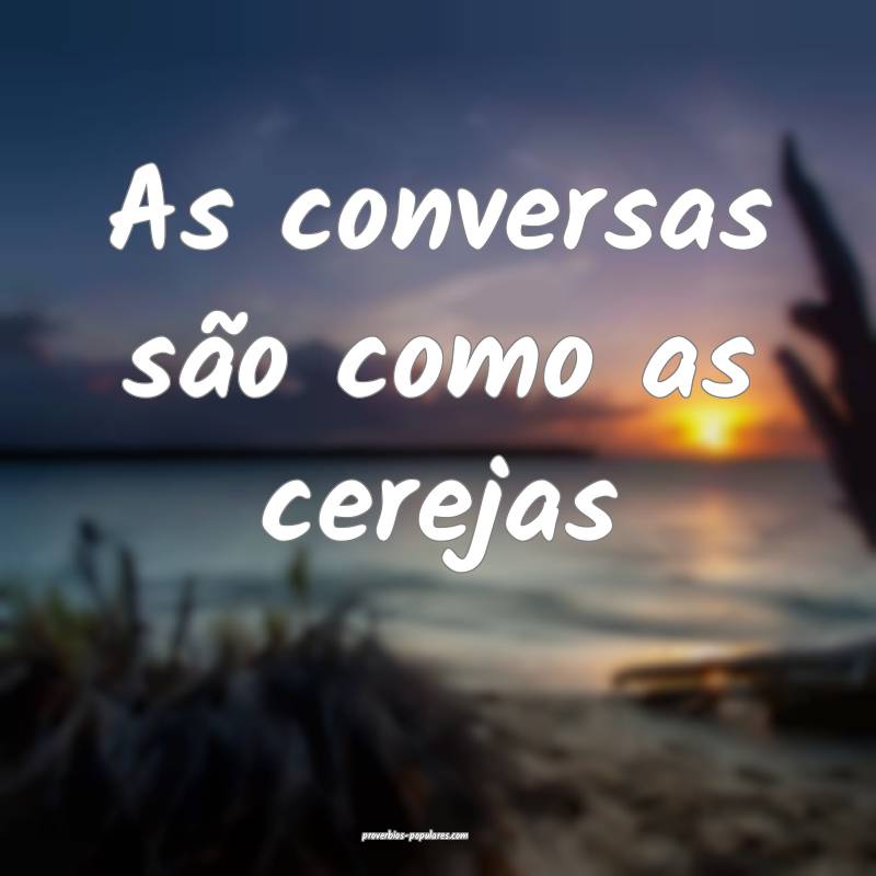 As conversas são como as cerejas ...