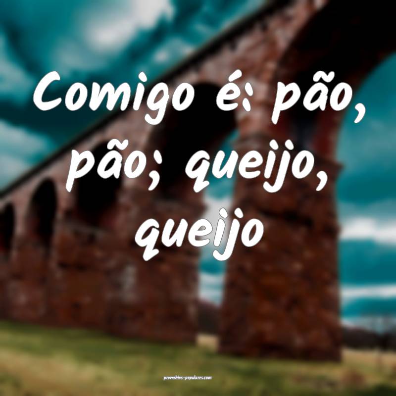 Comigo é: pão, pão; queijo, queijo...