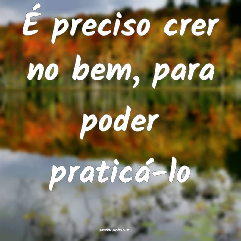 É preciso crer no bem, para poder praticá-lo ...