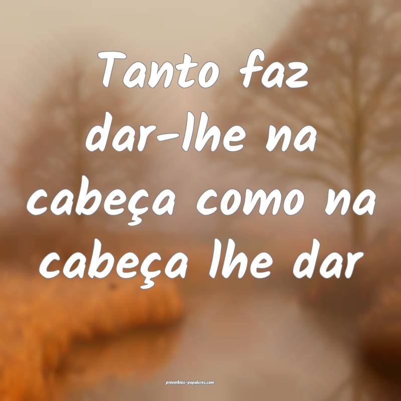 Tanto faz dar-lhe na cabeça como na cabeça lhe dar 
...