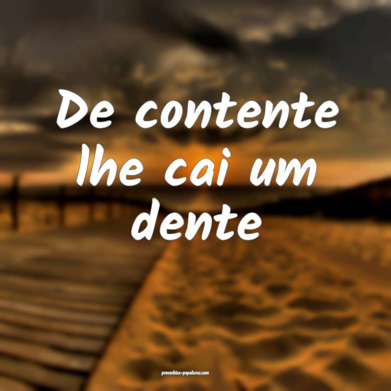 De contente lhe cai um dente...