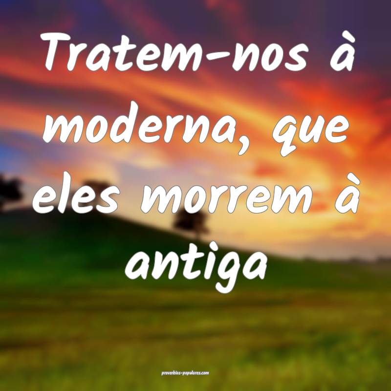 Tratem-nos à moderna, que eles morrem à antiga ...