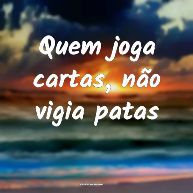Quem joga cartas, não vigia patas ...