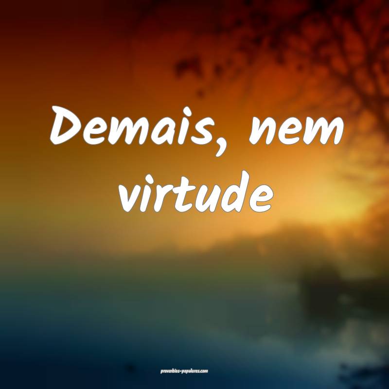 Demais, nem virtude...