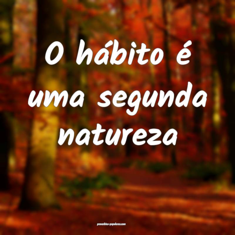O hábito é uma segunda natureza ...
