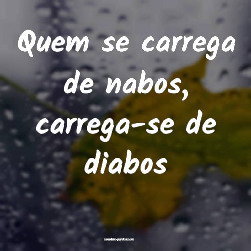 Quem se carrega de nabos, carrega-se de diabos...