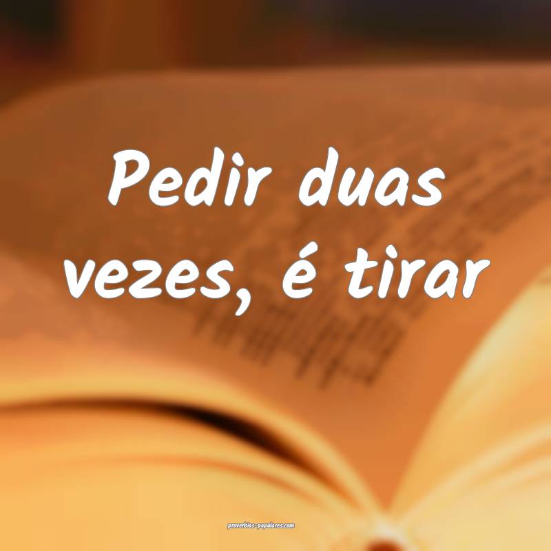 Pedir duas vezes, é tirar...