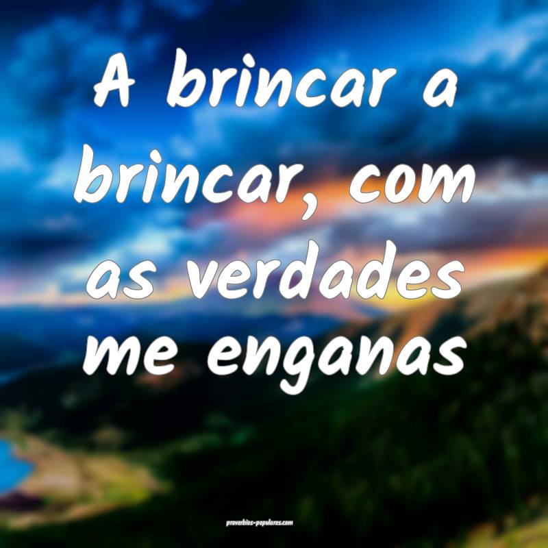 A brincar a brincar, com as verdades me enganas...