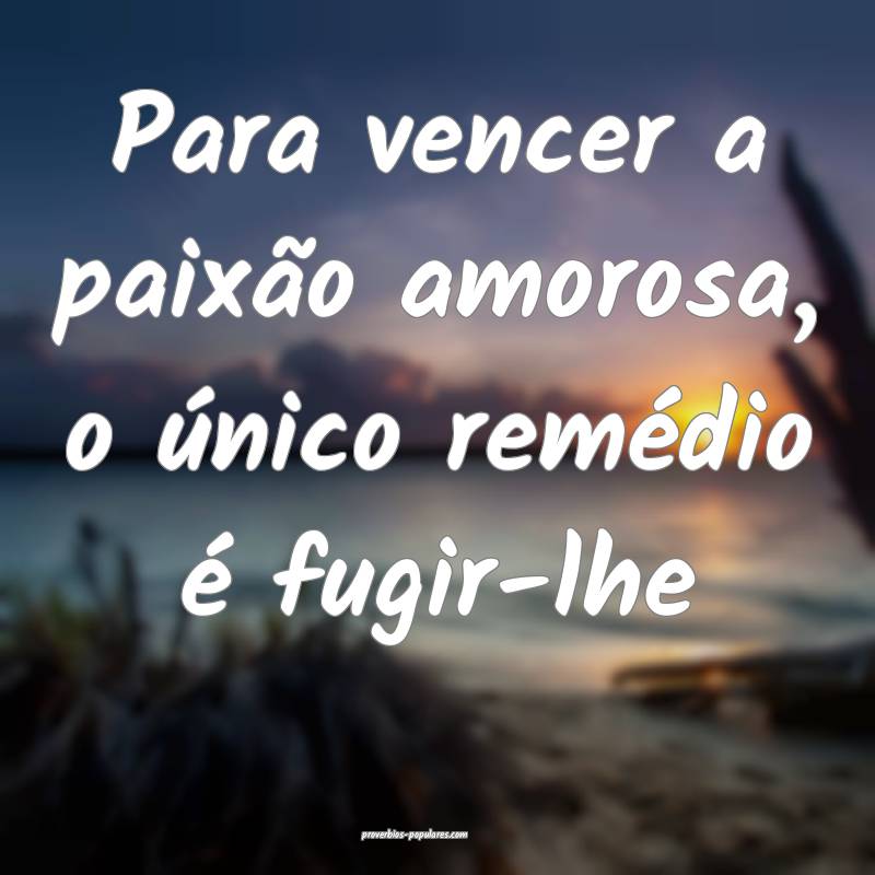 Para vencer a paixão amorosa, o único remédio é fugir-lhe...