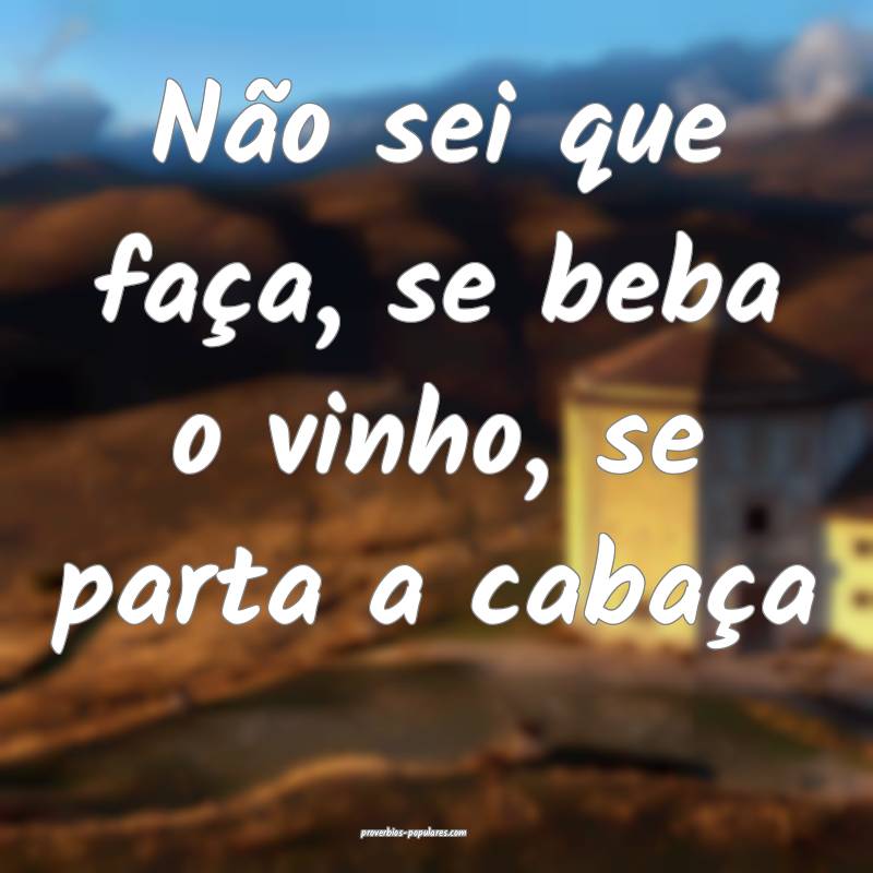Não sei que faça, se beba o vinho, se parta a cabaça...