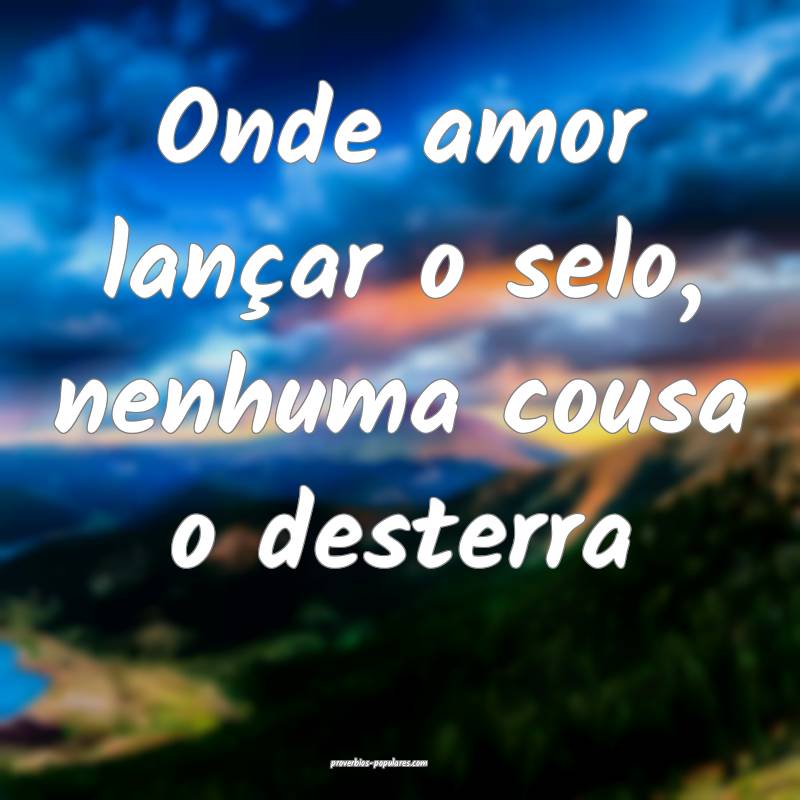 Onde amor lançar o selo, nenhuma cousa o desterra...