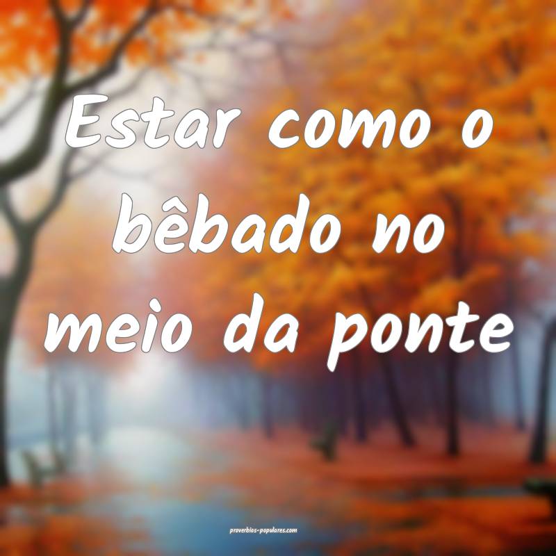 Estar como o bêbado no meio da ponte ...