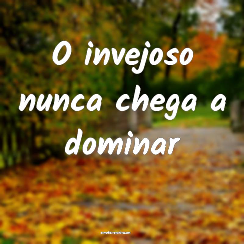 O invejoso nunca chega a dominar ...