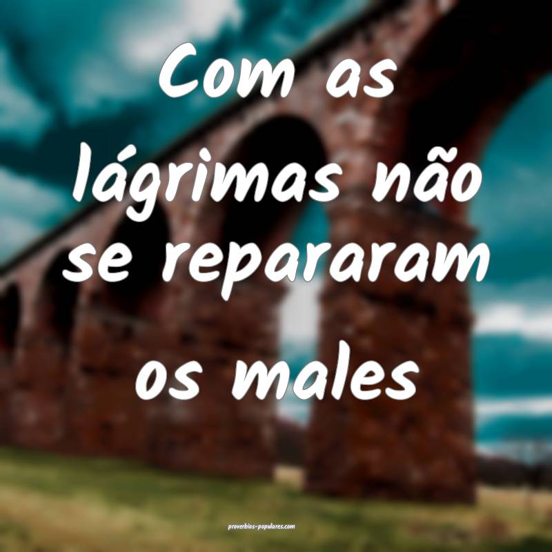 Com as lágrimas não se repararam os males ...