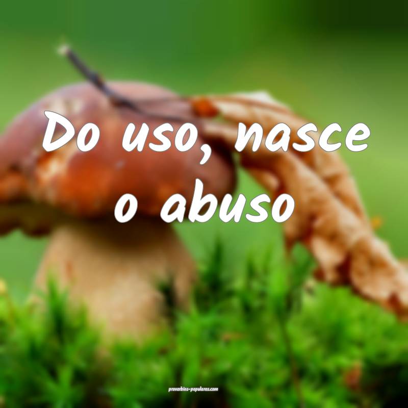 Do uso, nasce o abuso...
