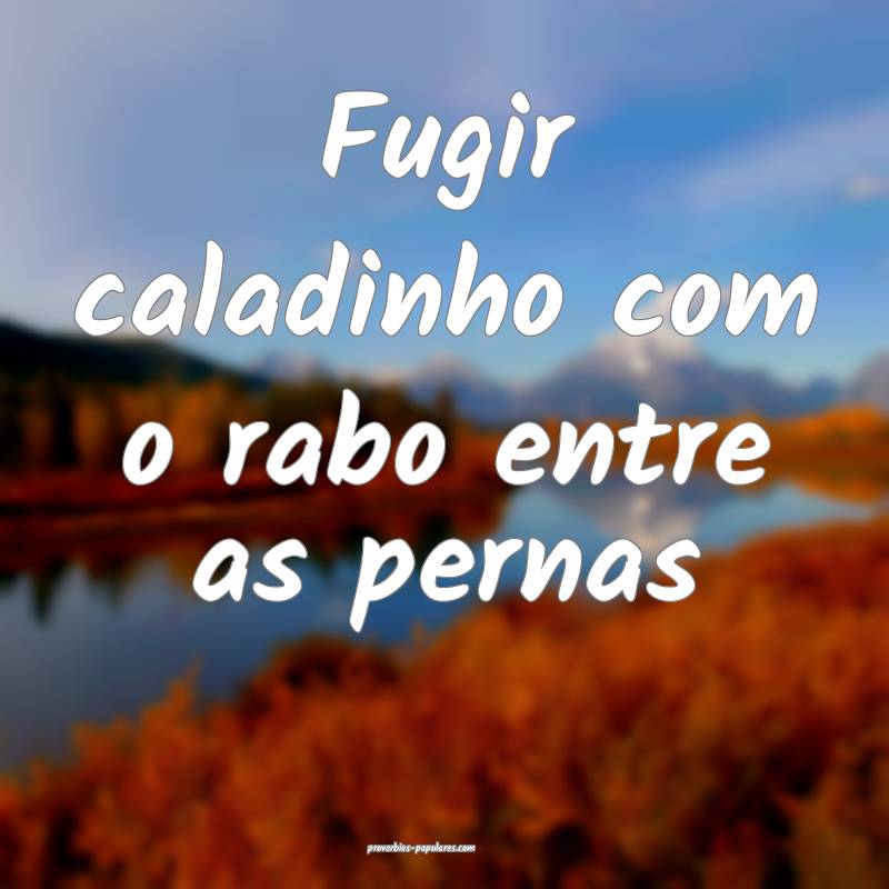 Fugir caladinho com o rabo entre as pernas...