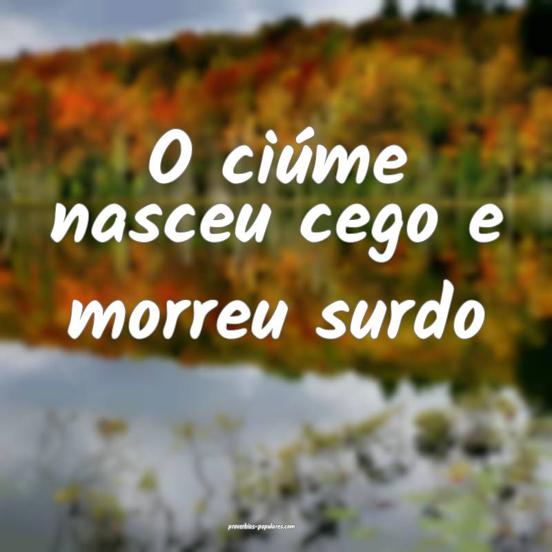 O ciúme nasceu cego e morreu surdo...