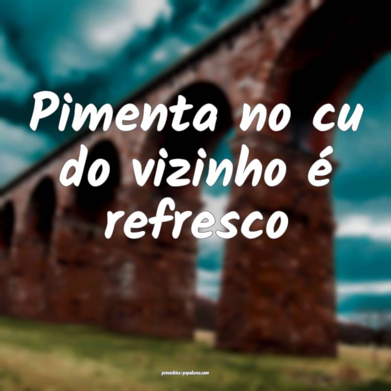 Pimenta no cu do vizinho é refresco...