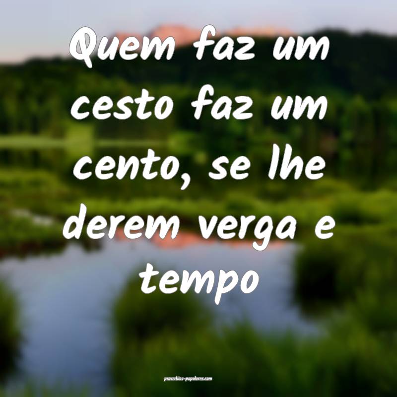 Quem faz um cesto faz um cento, se lhe derem verga e tempo...