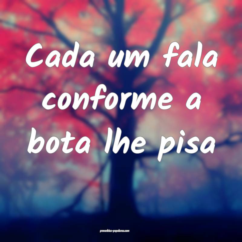 Cada um fala conforme a bota lhe pisa...