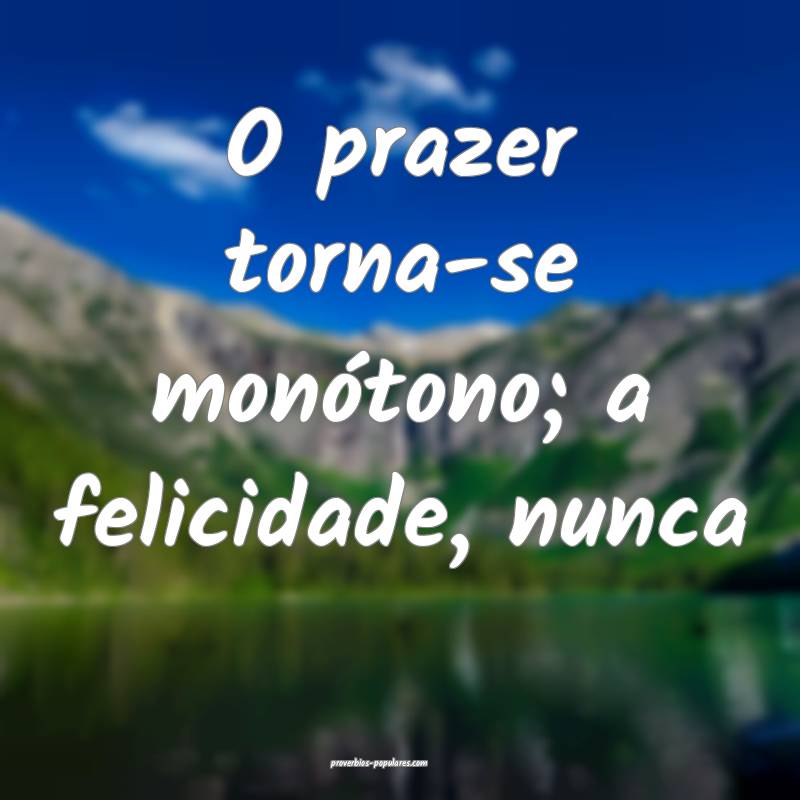 O prazer torna-se monótono; a felicidade, nunca...