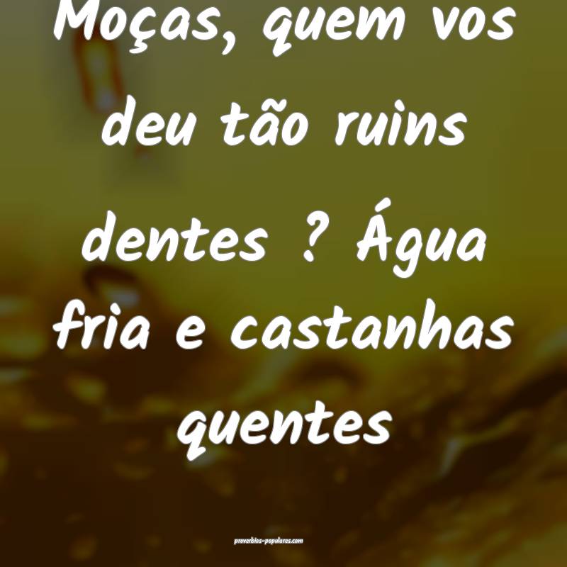 Moças, quem vos deu tão ruins dentes ? Água fria e castanhas quente...