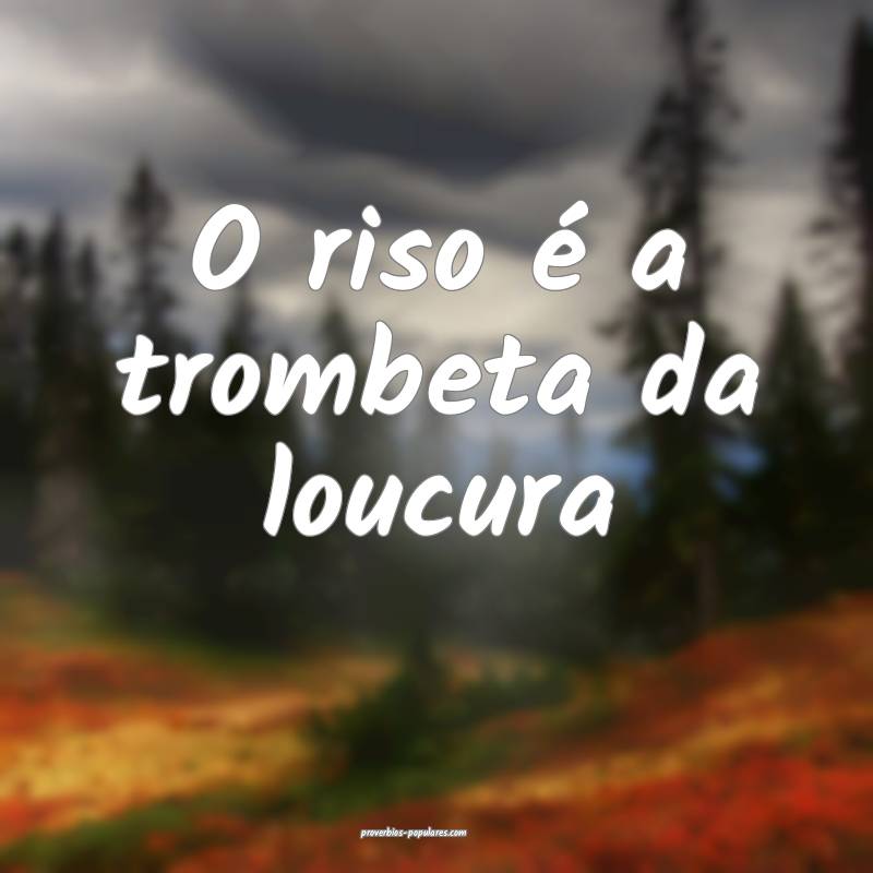 O riso é a trombeta da loucura...