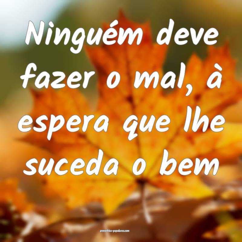 Ninguém deve fazer o mal, à espera que lhe suceda o bem...