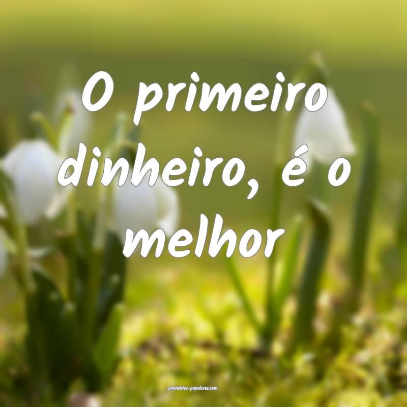 O primeiro dinheiro, é o melhor...