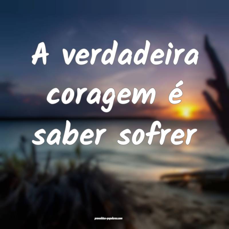 A verdadeira coragem é saber sofrer...