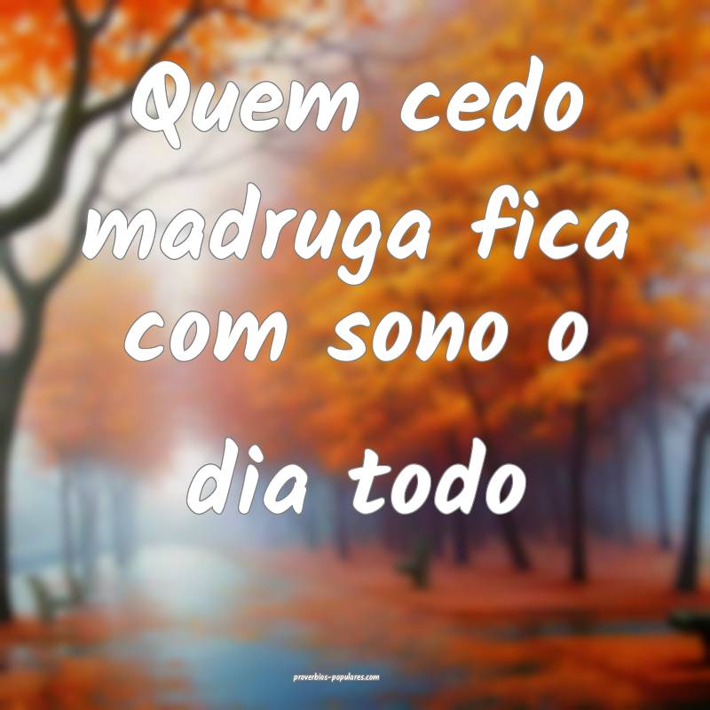 Quem cedo madruga fica com sono o dia todo
 ...