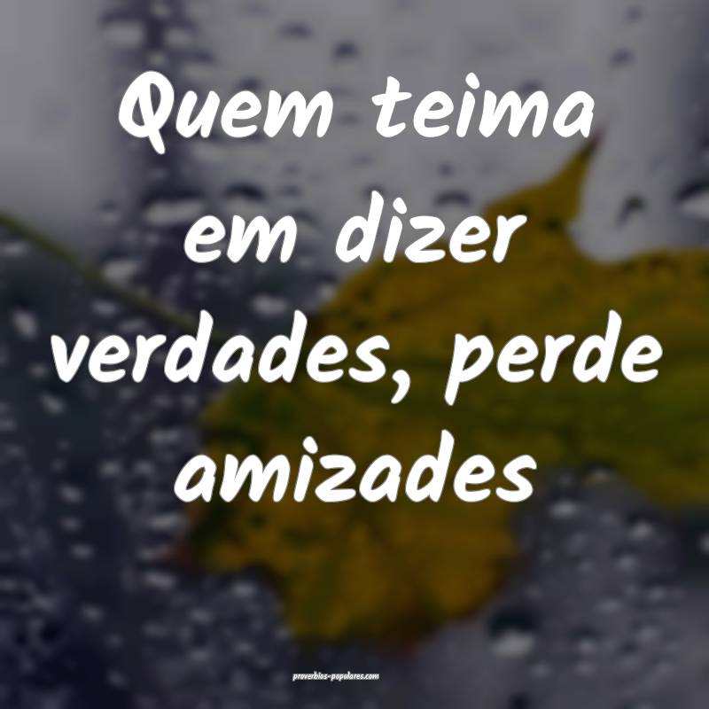 Quem teima em dizer verdades, perde amizades...