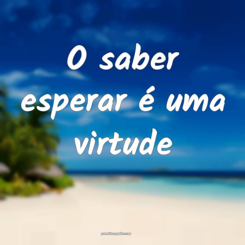 O saber esperar é uma virtude...