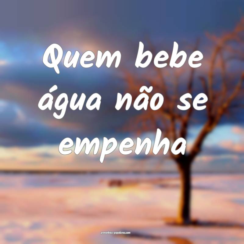 Quem bebe água não se empenha...